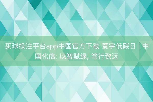 买球投注平台app中国官方下载 寰宇低碳日 | 中国化信: 以智赋绿， 笃行致远