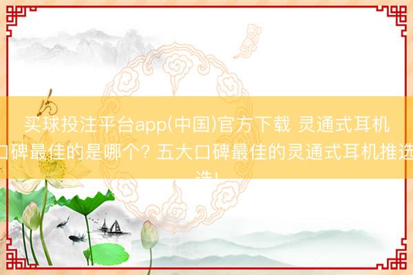 买球投注平台app(中国)官方下载 灵通式耳机口碑最佳的是哪个? 五大口碑最佳的灵通式耳机推选!