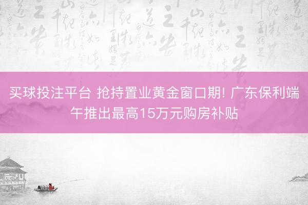 买球投注平台 抢持置业黄金窗口期! 广东保利端午推出最高15万元购房补贴