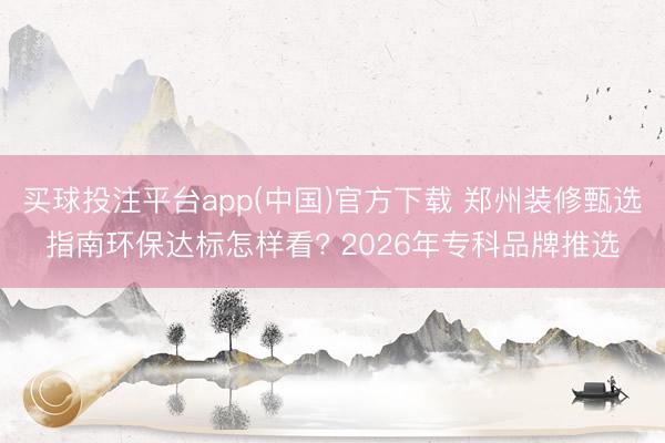 买球投注平台app(中国)官方下载 郑州装修甄选指南环保达标怎样看? 2026年专科品牌推选