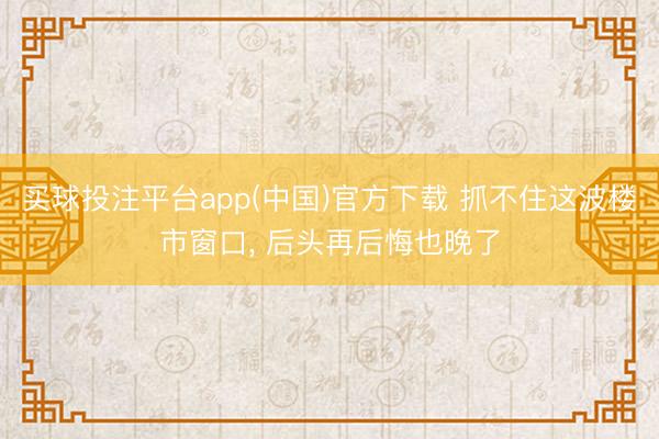 买球投注平台app(中国)官方下载 抓不住这波楼市窗口, 后头再后悔也晚了