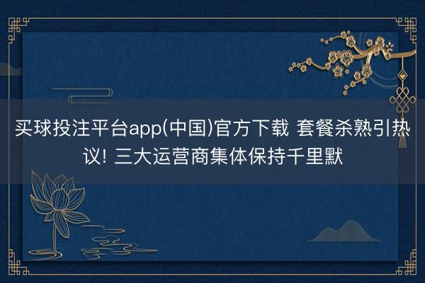 买球投注平台app(中国)官方下载 套餐杀熟引热议! 三大运营商集体保持千里默