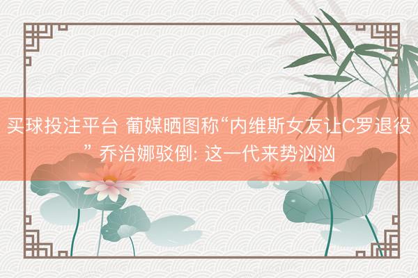 买球投注平台 葡媒晒图称“内维斯女友让C罗退役” 乔治娜驳倒: 这一代来势汹汹
