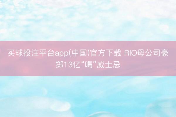 买球投注平台app(中国)官方下载 RIO母公司豪掷13亿“喝”威士忌